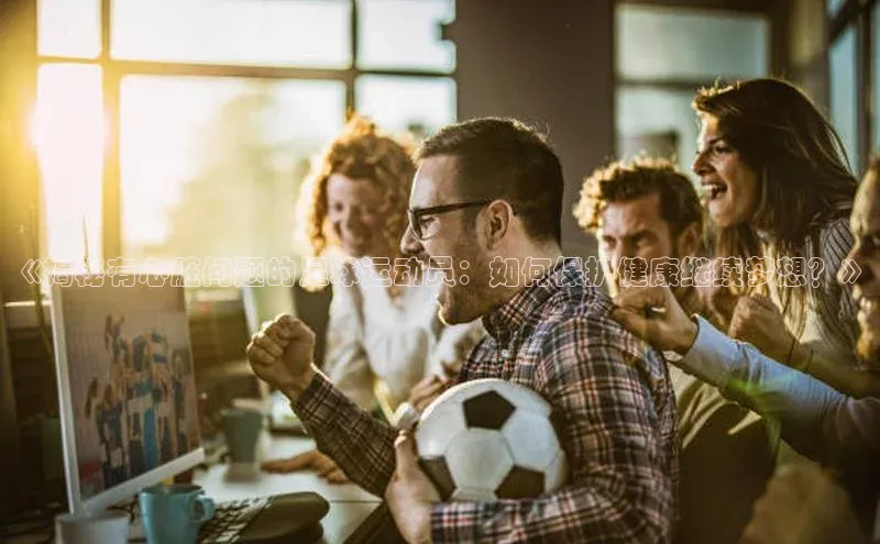 星欧注册登录百度技术学院《揭秘有心脏问题的足球运动员：如何保护健康继续梦想？》