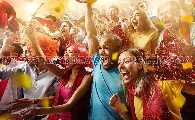 星欧娱乐平台测速线路百度安全社区揭秘王大理足球运动员的身份，搞清楚他到底是谁？