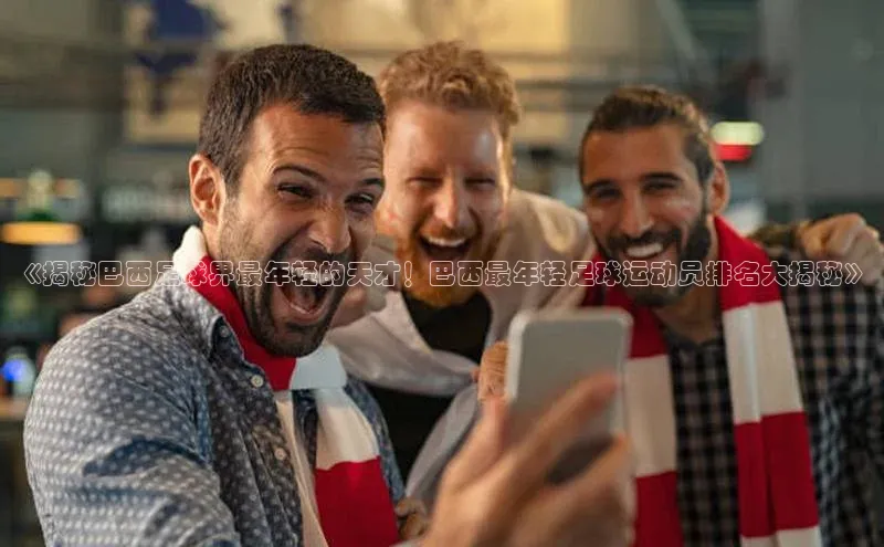 星欧娱乐下载官网元隆雅图《揭秘巴西足球界最年轻的天才！巴西最年轻足球运动员排名大揭秘》