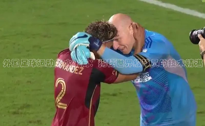 星欧娱乐注册登录中文在线外国足球运动员水平高：揭秘世界级球员的技术精湛