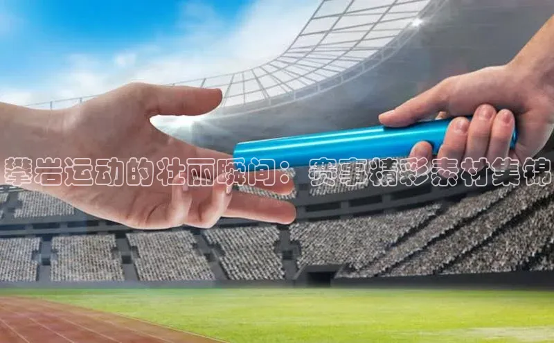 星欧注册平台如流攀岩运动的壮丽瞬间：赛事精彩素材集锦