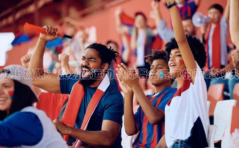 水上极限：皮划艇运动国际著名赛事的巅峰对决